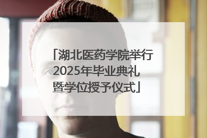 湖北医药学院举行2025年毕业典礼暨学位授予仪式