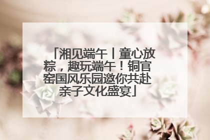 湘见端午丨童心放粽，趣玩端午！铜官窑国风乐园邀你共赴亲子文化盛宴