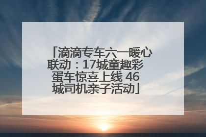 滴滴专车六一暖心联动：17城童趣彩蛋车惊喜上线 46城司机亲子活动