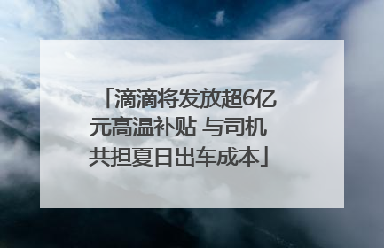 滴滴将发放超6亿元高温补贴 与司机共担夏日出车成本