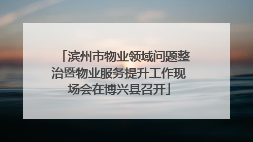 滨州市物业领域问题整治暨物业服务提升工作现场会在博兴县召开