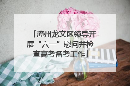 漳州龙文区领导开展“六一”慰问并检查高考备考工作