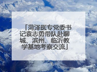 菏泽医专党委书记袁志勇带队赴聊城、滨州、临沂教学基地考察交流