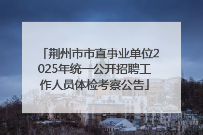 荆州市市直事业单位2025年统一公开招聘工作人员体检考察公告