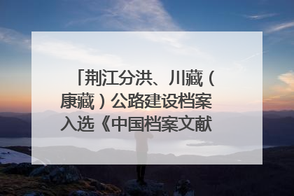 荆江分洪、川藏（康藏）公路建设档案入选《中国档案文献遗产名录》