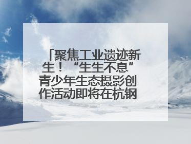 聚焦工业遗迹新生！“生生不息”青少年生态摄影创作活动即将在杭钢公园启动