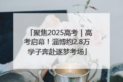 聚焦2025高考｜高考启幕！淄博约2.8万学子奔赴逐梦考场