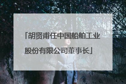 胡贤甫任中国船舶工业股份有限公司董事长