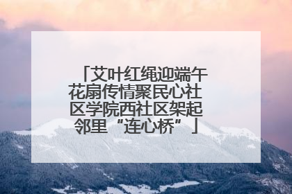艾叶红绳迎端午花扇传情聚民心社区学院西社区架起邻里“连心桥”