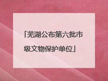 芜湖公布第六批市级文物保护单位