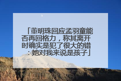 董明珠回应孟羽童能否再回格力，称其离开时确实是犯了很大的错：她对我来说是孩子