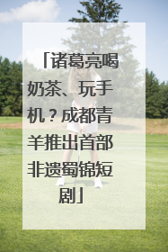 诸葛亮喝奶茶、玩手机？成都青羊推出首部非遗蜀锦短剧
