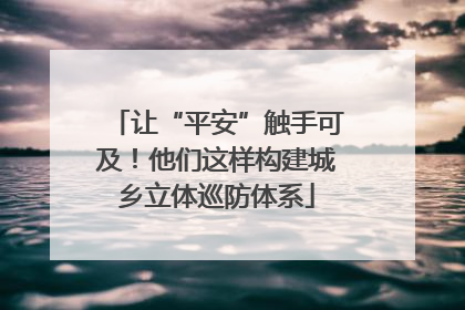 让“平安”触手可及！他们这样构建城乡立体巡防体系