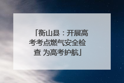 衡山县：开展高考考点燃气安全检查 为高考护航