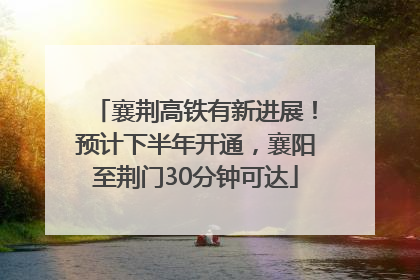 襄荆高铁有新进展！预计下半年开通，襄阳至荆门30分钟可达