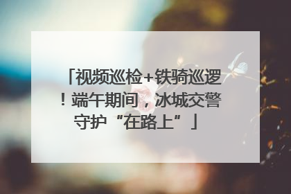 视频巡检+铁骑巡逻！端午期间，冰城交警守护“在路上”