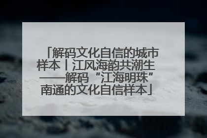 解码文化自信的城市样本丨江风海韵共潮生——解码“江海明珠”南通的文化自信样本