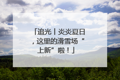 追光丨炎炎夏日，这里的滑雪场“上新”啦！
