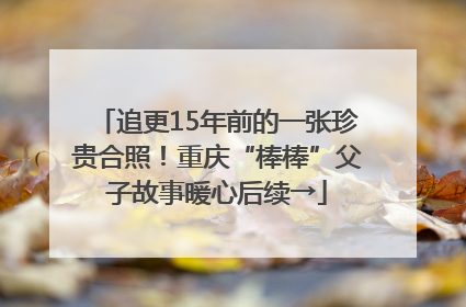 追更15年前的一张珍贵合照！重庆“棒棒”父子故事暖心后续→