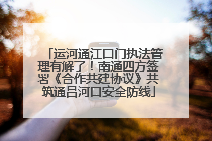 运河通江口门执法管理有解了！南通四方签署《合作共建协议》共筑通吕河口安全防线