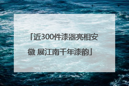 近300件漆器亮相安徽 展江南千年漆韵