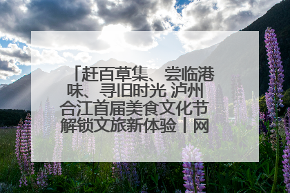 赶百草集、尝临港味、寻旧时光 泸州合江首届美食文化节解锁文旅新体验丨网络中国节·端午