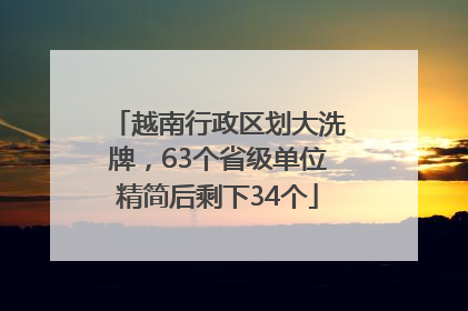 越南行政区划大洗牌，63个省级单位精简后剩下34个