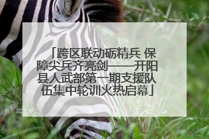 跨区联动砺精兵 保障尖兵齐亮剑——开阳县人武部第一期支援队伍集中轮训火热启幕