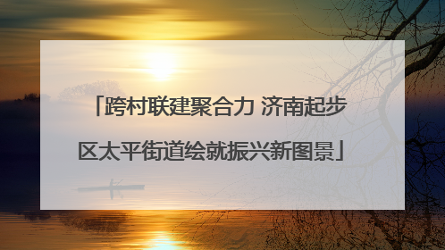 跨村联建聚合力 济南起步区太平街道绘就振兴新图景