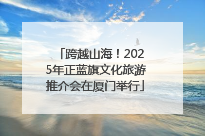 跨越山海！2025年正蓝旗文化旅游推介会在厦门举行