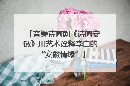 音舞诗画剧《诗画安徽》用艺术诠释李白的 “安徽情缘”