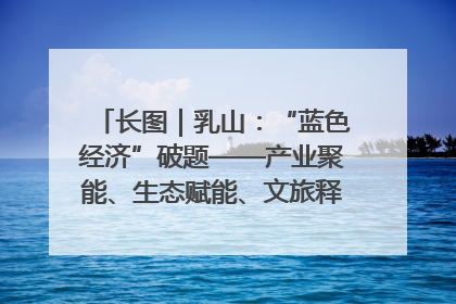 长图｜乳山：“蓝色经济”破题——产业聚能、生态赋能、文旅释能的协同路径