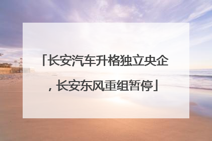 长安汽车升格独立央企，长安东风重组暂停
