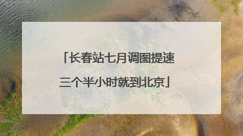 长春站七月调图提速 三个半小时就到北京