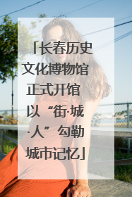 长春历史文化博物馆正式开馆 以“街·城·人”勾勒城市记忆