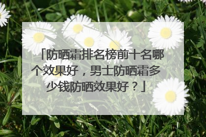 防晒霜排名榜前十名哪个效果好，男士防晒霜多少钱防晒效果好？
