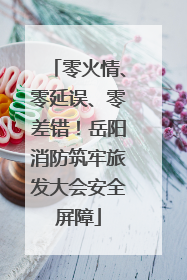 零火情、零延误、零差错！岳阳消防筑牢旅发大会安全屏障