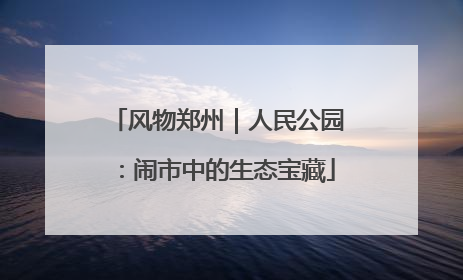 风物郑州｜人民公园：闹市中的生态宝藏