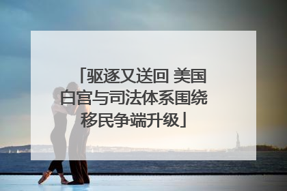 驱逐又送回 美国白宫与司法体系围绕移民争端升级