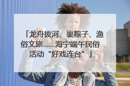 龙舟拔河、裹粽子、渔俗文旅……海宁端午民俗活动“好戏连台”