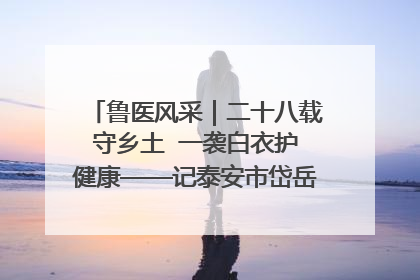 鲁医风采｜二十八载守乡土  一袭白衣护健康——记泰安市岱岳区满庄镇卫生院院长、主任医师张宝喜