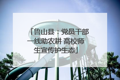 鲁山县：党员干部一线助农耕 高校师生宣传护生态