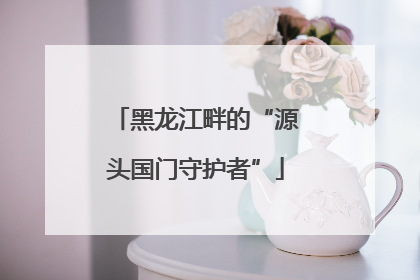 黑龙江畔的“源头国门守护者”
