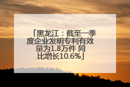 黑龙江：截至一季度企业发明专利有效量为1.8万件 同比增长10.6%