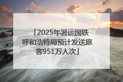2025年暑运国铁呼和浩特局预计发送旅客951万人次