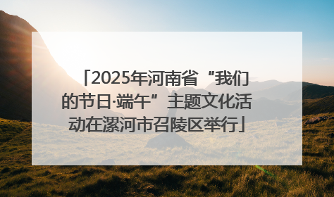 2025年河南省“我们的节日·端午”主题文化活动在漯河市召陵区举行