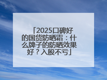2025口碑好的国货防晒霜：什么牌子的防晒效果好？入股不亏