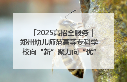2025高招全服务｜郑州幼儿师范高等专科学校向“新”聚力向“优”提质 努力打造特色鲜明的高水平师范院校