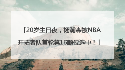 20岁生日夜，杨瀚森被NBA开拓者队首轮第16顺位选中！