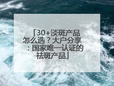 30+淡斑产品怎么选？大户分享：国家唯一认证的祛斑产品